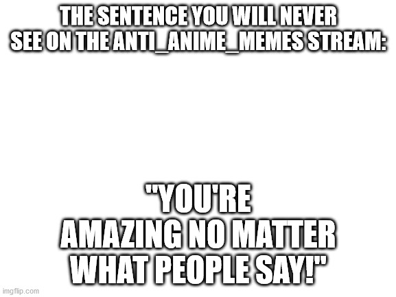 Blank White Template | THE SENTENCE YOU WILL NEVER SEE ON THE ANTI_ANIME_MEMES STREAM:; "YOU'RE AMAZING NO MATTER WHAT PEOPLE SAY!" | image tagged in blank white template | made w/ Imgflip meme maker