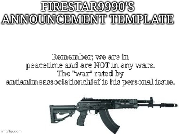 Firestar9990 announcement template (better) | Remember; we are in peacetime and are NOT in any wars. The "war" rated by antianimeassociationchief is his personal issue. | image tagged in firestar9990 announcement template better | made w/ Imgflip meme maker