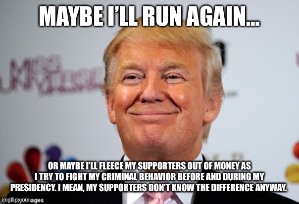 Donald trump approves | MAYBE I’LL RUN AGAIN…; OR MAYBE I’LL FLEECE MY SUPPORTERS OUT OF MONEY AS I TRY TO FIGHT MY CRIMINAL BEHAVIOR BEFORE AND DURING MY PRESIDENCY. I MEAN, MY SUPPORTERS DON’T KNOW THE DIFFERENCE ANYWAY. | image tagged in donald trump approves | made w/ Imgflip meme maker