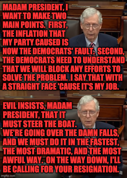Mitch explains why America must be destroyed. | MADAM PRESIDENT, I
WANT TO MAKE TWO
MAIN POINTS.  FIRST,
THE INFLATION THAT
MY PARTY CAUSED IS
NOW THE DEMOCRATS' FAULT.  SECOND,
THE DEMOCRATS NEED TO UNDERSTAND
THAT WE WILL BLOCK ANY EFFORTS TO
SOLVE THE PROBLEM.  I SAY THAT WITH
A STRAIGHT FACE 'CAUSE IT'S MY JOB. EVIL INSISTS, MADAM
PRESIDENT, THAT IT
MUST STEER THE BOAT.
WE'RE GOING OVER THE DAMN FALLS,
AND WE MUST DO IT IN THE FASTEST,
THE MOST DRAMATIC, AND THE MOST
AWFUL WAY.  ON THE WAY DOWN, I'LL
BE CALLING FOR YOUR RESIGNATION. | image tagged in memes,moscow mitch,just following orders,that is one big pile of shit,for american families,that's all folks | made w/ Imgflip meme maker