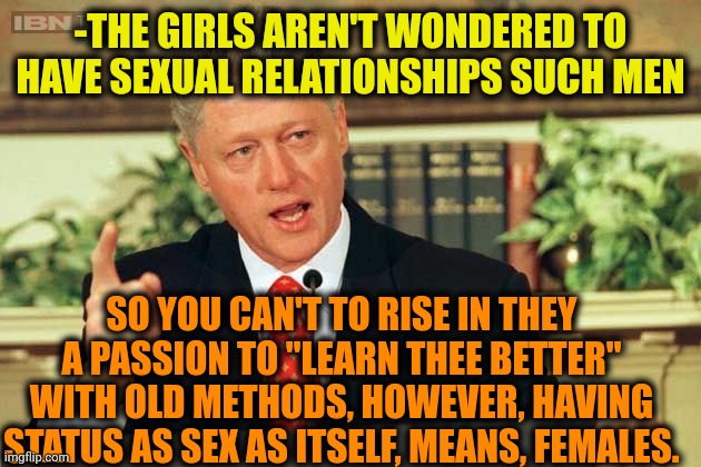 -They...they...are cruel. | -THE GIRLS AREN'T WONDERED TO HAVE SEXUAL RELATIONSHIPS SUCH MEN; SO YOU CAN'T TO RISE IN THEY A PASSION TO "LEARN THEE BETTER" WITH OLD METHODS, HOWEVER, HAVING STATUS AS SEX AS ITSELF, MEANS, FEMALES. | image tagged in bill clinton - sexual relations,girls vs boys,dixie means business,fitness is my passion,old,reaction | made w/ Imgflip meme maker