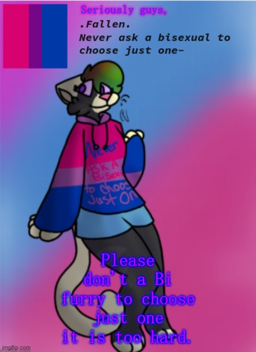 LGBTQ+ Furries, UNITE!! Follow, upvote, and comment if you are like this as well. | Seriously guys, Please don't a Bi furry to choose just one it is too hard. | image tagged in fallen's bisexual temp | made w/ Imgflip meme maker