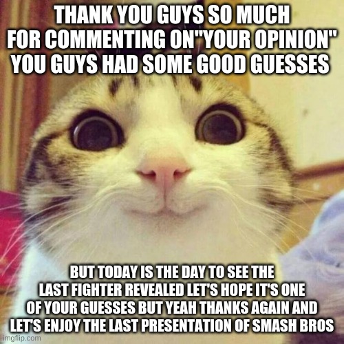 thank you | THANK YOU GUYS SO MUCH FOR COMMENTING ON"YOUR OPINION" YOU GUYS HAD SOME GOOD GUESSES; BUT TODAY IS THE DAY TO SEE THE LAST FIGHTER REVEALED LET'S HOPE IT'S ONE OF YOUR GUESSES BUT YEAH THANKS AGAIN AND LET'S ENJOY THE LAST PRESENTATION OF SMASH BROS | image tagged in memes,smiling cat,super smash bros | made w/ Imgflip meme maker