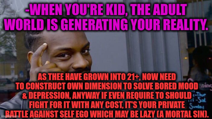 -Advice God. | -WHEN YOU'RE KID, THE ADULT WORLD IS GENERATING YOUR REALITY. AS THEE HAVE GROWN INTO 21+, NOW NEED TO CONSTRUCT OWN DIMENSION TO SOLVE BORED MOOD & DEPRESSION, ANYWAY IF EVEN REQUIRE TO SHOULD FIGHT FOR IT WITH ANY COST, IT'S YOUR PRIVATE BATTLE AGAINST SELF EGO WHICH MAY BE LAZY (A MORTAL SIN). | image tagged in memes,roll safe think about it,yoda wisdom,sad but true,making memes,reality check | made w/ Imgflip meme maker