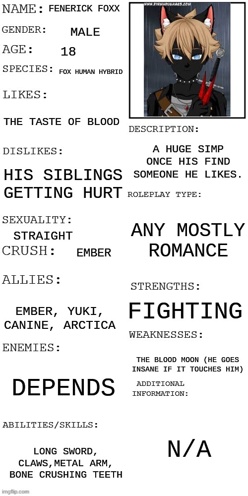 IT'S OUT!!! | FENERICK FOXX; MALE; 18; FOX HUMAN HYBRID; THE TASTE OF BLOOD; A HUGE SIMP ONCE HIS FIND SOMEONE HE LIKES. HIS SIBLINGS GETTING HURT; ANY MOSTLY ROMANCE; STRAIGHT; EMBER; FIGHTING; EMBER, YUKI, CANINE, ARCTICA; THE BLOOD MOON (HE GOES INSANE IF IT TOUCHES HIM); DEPENDS; N/A; LONG SWORD, CLAWS,METAL ARM, BONE CRUSHING TEETH | image tagged in updated roleplay oc showcase | made w/ Imgflip meme maker