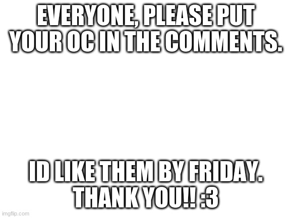 please? | EVERYONE, PLEASE PUT YOUR OC IN THE COMMENTS. ID LIKE THEM BY FRIDAY.
THANK YOU!! :3 | image tagged in blank white template,cyan smp | made w/ Imgflip meme maker