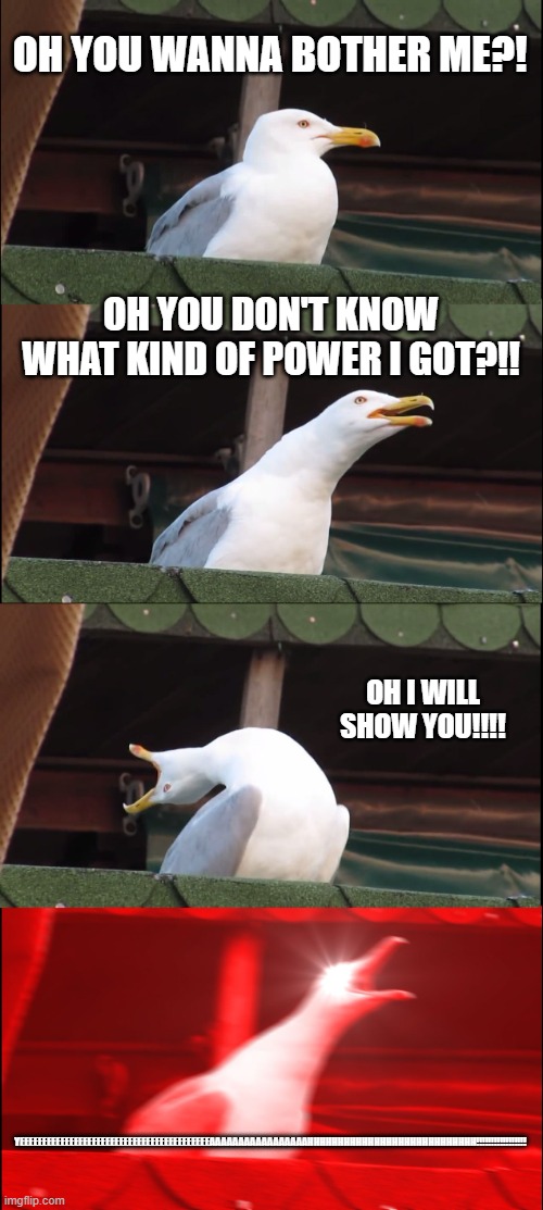 OH YEAH?! | OH YOU WANNA BOTHER ME?! OH YOU DON'T KNOW WHAT KIND OF POWER I GOT?!! OH I WILL SHOW YOU!!!! YEEEEEEEEEEEEEEEEEEEEEEEEEEEEEEEEEEEEEEEEEEAAAAAAAAAAAAAAAAAHHHHHHHHHHHHHHHHHHHHHHHHHHHH!!!!!!!!!!!!!!!!! | image tagged in memes,inhaling seagull,mad,power | made w/ Imgflip meme maker