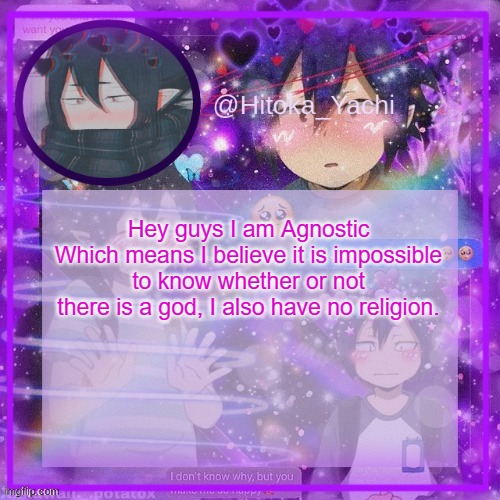 I hope no one hates me for this | Hey guys I am Agnostic
Which means I believe it is impossible to know whether or not there is a god, I also have no religion. | image tagged in yachi's 3rd tamaki temp | made w/ Imgflip meme maker