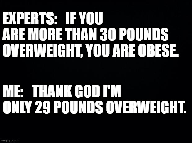 Black background | EXPERTS:   IF YOU ARE MORE THAN 30 POUNDS OVERWEIGHT, YOU ARE OBESE. ME:   THANK GOD I'M ONLY 29 POUNDS OVERWEIGHT. | image tagged in black background,overweight | made w/ Imgflip meme maker