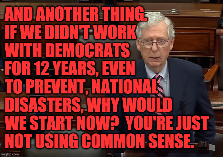 And another thing... | AND ANOTHER THING.
IF WE DIDN'T WORK
WITH DEMOCRATS
FOR 12 YEARS, EVEN
TO PREVENT, NATIONAL
DISASTERS, WHY WOULD
WE START NOW?  YOU'RE JUST
NOT USING COMMON SENSE. | image tagged in memes,mitch mcconnell,and another thing,common sense | made w/ Imgflip meme maker