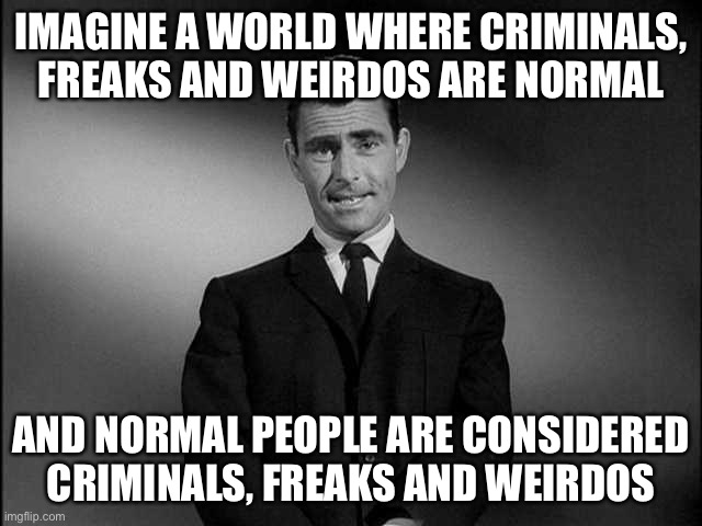 Welcome to Commiefornia | IMAGINE A WORLD WHERE CRIMINALS, FREAKS AND WEIRDOS ARE NORMAL; AND NORMAL PEOPLE ARE CONSIDERED CRIMINALS, FREAKS AND WEIRDOS | image tagged in rod serling twilight zone | made w/ Imgflip meme maker