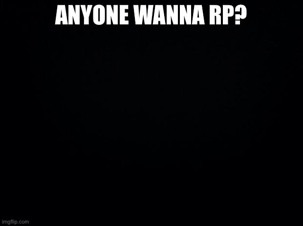 Black background | ANYONE WANNA RP? | image tagged in black background | made w/ Imgflip meme maker