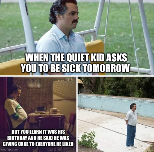 The quiet kid asks you to be sick tomorrow | WHEN THE QUIET KID ASKS YOU TO BE SICK TOMORROW; BUT YOU LEARN IT WAS HIS BIRTHDAY AND HE SAID HE WAS GIVING CAKE TO EVERYONE HE LIKED | image tagged in memes,sad pablo escobar,quiet kid,never gonna give you up,never gonna let you down,oh wow are you actually reading these tags | made w/ Imgflip meme maker
