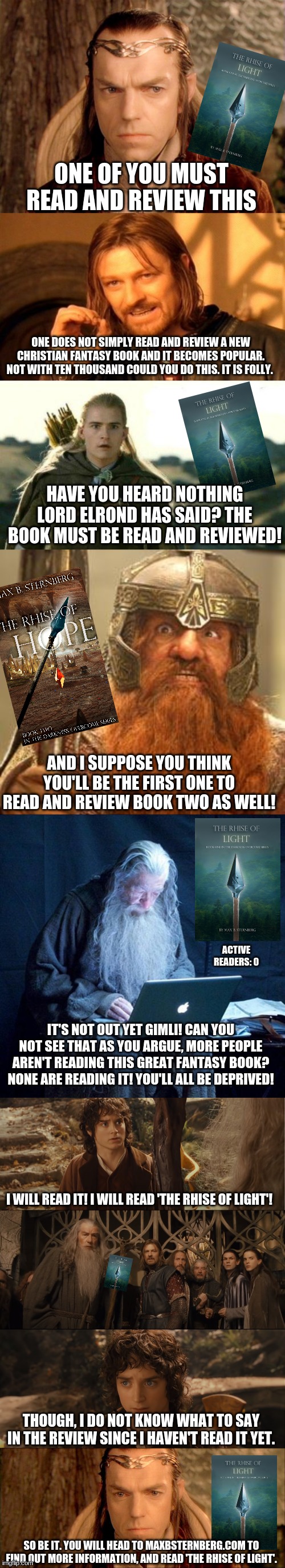 Lotr book club: extended version | ONE OF YOU MUST READ AND REVIEW THIS; ONE DOES NOT SIMPLY READ AND REVIEW A NEW CHRISTIAN FANTASY BOOK AND IT BECOMES POPULAR. NOT WITH TEN THOUSAND COULD YOU DO THIS. IT IS FOLLY. HAVE YOU HEARD NOTHING LORD ELROND HAS SAID? THE BOOK MUST BE READ AND REVIEWED! AND I SUPPOSE YOU THINK YOU'LL BE THE FIRST ONE TO READ AND REVIEW BOOK TWO AS WELL! ACTIVE READERS: 0; IT'S NOT OUT YET GIMLI! CAN YOU NOT SEE THAT AS YOU ARGUE, MORE PEOPLE AREN'T READING THIS GREAT FANTASY BOOK? NONE ARE READING IT! YOU'LL ALL BE DEPRIVED! I WILL READ IT! I WILL READ 'THE RHISE OF LIGHT'! THOUGH, I DO NOT KNOW WHAT TO SAY IN THE REVIEW SINCE I HAVEN'T READ IT YET. SO BE IT. YOU WILL HEAD TO MAXBSTERNBERG.COM TO FIND OUT MORE INFORMATION, AND READ 'THE RHISE OF LIGHT'. | image tagged in one of you must do this,one does not simply,legolas elf eyes,gimli,computer gandalf,i will take ring to mordor | made w/ Imgflip meme maker