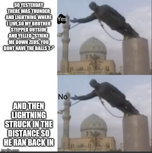 Such perfect timing | SO YESTERDAY THERE WAS THUNDER AND LIGHTNING WHERE I LIVE,SO MY BROTHER STEPPED OUTSIDE AND YELLED "STRIKE ME DOWN ZEUS, YOU DONT HAVE THE BALLS T-"; AND THEN LIGHTNING STRUCK IN THE DISTANCE SO HE RAN BACK IN | image tagged in hotline bling but statue temp | made w/ Imgflip meme maker