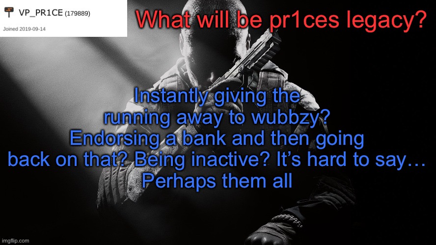 PR1CE announcement | What will be pr1ces legacy? Instantly giving the running away to wubbzy?
Endorsing a bank and then going back on that? Being inactive? It’s hard to say…
Perhaps them all | image tagged in pr1ce announcement | made w/ Imgflip meme maker