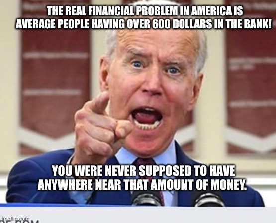 Tax the rich!!! | THE REAL FINANCIAL PROBLEM IN AMERICA IS AVERAGE PEOPLE HAVING OVER 600 DOLLARS IN THE BANK! YOU WERE NEVER SUPPOSED TO HAVE ANYWHERE NEAR THAT AMOUNT OF MONEY. | image tagged in joe biden no malarkey,worst,president | made w/ Imgflip meme maker