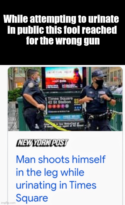 A New York Man . . . | While attempting to urinate 
in public this fool reached
 for the wrong gun | image tagged in blank black,x x everywhere,dumb and dumber,what the hell happened here,pistol,you're doing it wrong | made w/ Imgflip meme maker