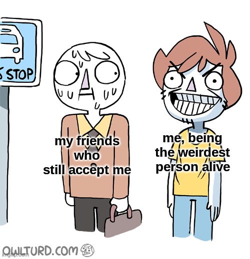 my poor friends |  me, being the weirdest person alive; my friends who still accept me | image tagged in funny,comics/cartoons,funny memes,comics | made w/ Imgflip meme maker
