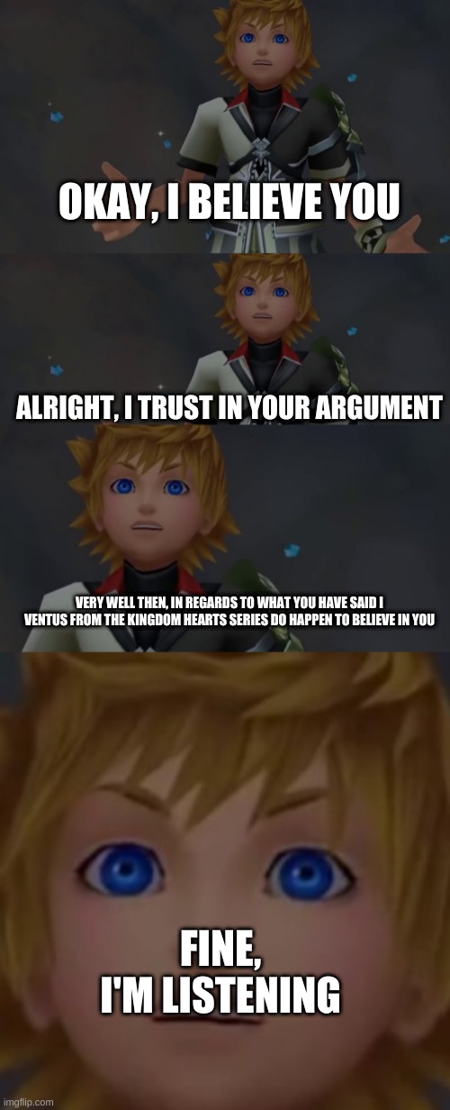 A Kingdom Hearts Meme because Sora Has Been Confirmed For Smash | OKAY, I BELIEVE YOU; ALRIGHT, I TRUST IN YOUR ARGUMENT; VERY WELL THEN, IN REGARDS TO WHAT YOU HAVE SAID I VENTUS FROM THE KINGDOM HEARTS SERIES DO HAPPEN TO BELIEVE IN YOU; FINE, I'M LISTENING | image tagged in okay i believe you | made w/ Imgflip meme maker
