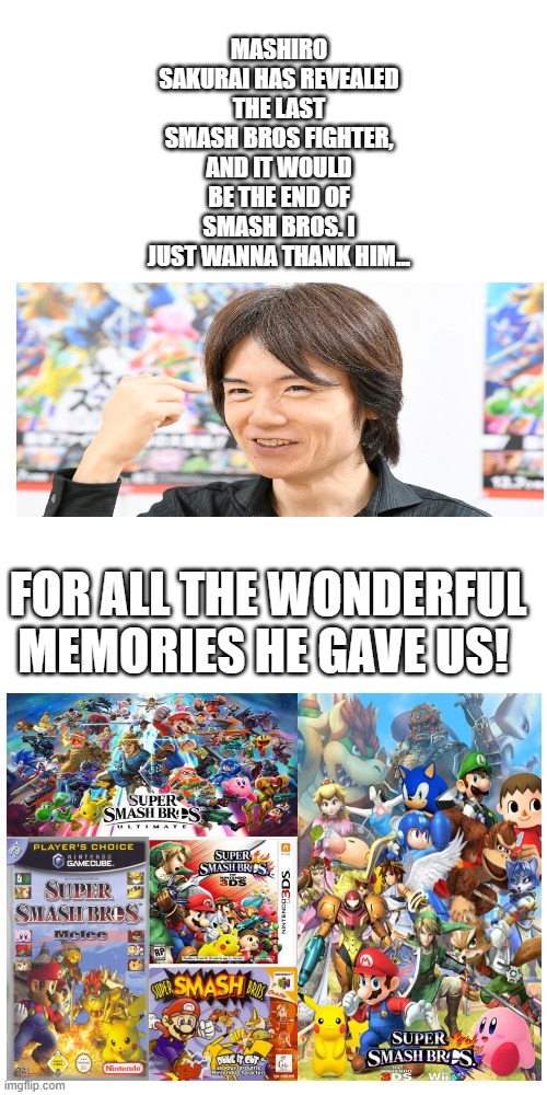 Blank Transparent Square | MASHIRO SAKURAI HAS REVEALED THE LAST SMASH BROS FIGHTER, AND IT WOULD BE THE END OF SMASH BROS. I JUST WANNA THANK HIM... FOR ALL THE WONDERFUL MEMORIES HE GAVE US! | image tagged in memes,blank transparent square | made w/ Imgflip meme maker