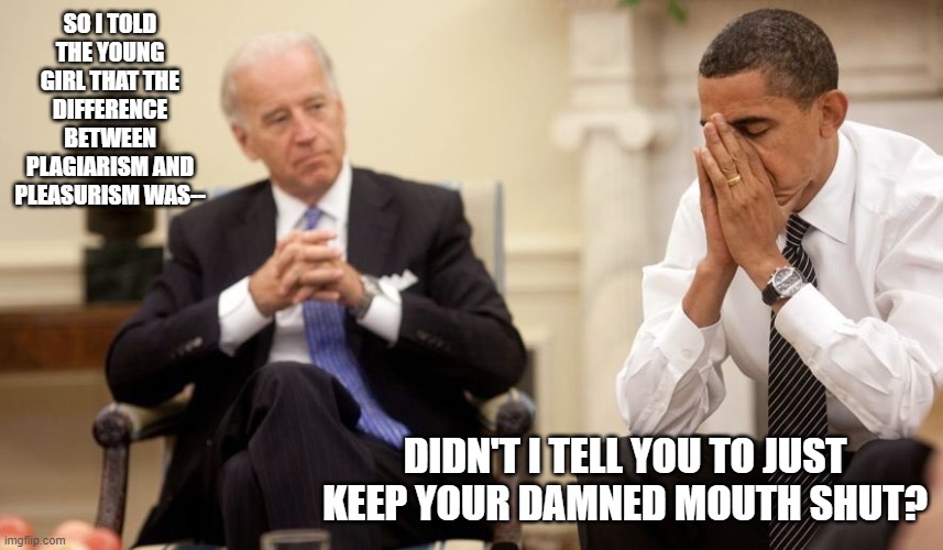 Biden Obama | SO I TOLD THE YOUNG GIRL THAT THE DIFFERENCE BETWEEN PLAGIARISM AND PLEASURISM WAS--; DIDN'T I TELL YOU TO JUST KEEP YOUR DAMNED MOUTH SHUT? | image tagged in biden obama | made w/ Imgflip meme maker