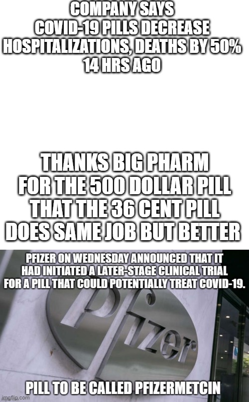 Phizermetcin vs Ivermectin | COMPANY SAYS COVID-19 PILLS DECREASE HOSPITALIZATIONS, DEATHS BY 50%
14 HRS AGO; THANKS BIG PHARM FOR THE 500 DOLLAR PILL THAT THE 36 CENT PILL DOES SAME JOB BUT BETTER | image tagged in memes,blank transparent square | made w/ Imgflip meme maker