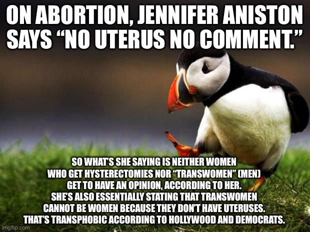 Jennifer Aniston did not think this through | ON ABORTION, JENNIFER ANISTON SAYS “NO UTERUS NO COMMENT.”; SO WHAT’S SHE SAYING IS NEITHER WOMEN WHO GET HYSTERECTOMIES NOR “TRANSWOMEN” (MEN) GET TO HAVE AN OPINION, ACCORDING TO HER.
SHE’S ALSO ESSENTIALLY STATING THAT TRANSWOMEN CANNOT BE WOMEN BECAUSE THEY DON’T HAVE UTERUSES. THAT’S TRANSPHOBIC ACCORDING TO HOLLYWOOD AND DEMOCRATS. | image tagged in memes,unpopular opinion puffin,abortion,jennifer aniston,transgender,liberal logic | made w/ Imgflip meme maker