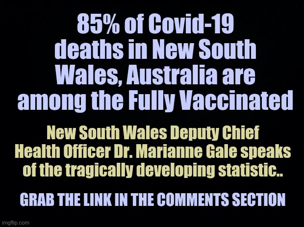 Fully Vaccinated Deaths in New South Wakes | 85% of Covid-19 deaths in New South Wales, Australia are among the Fully Vaccinated; New South Wales Deputy Chief Health Officer Dr. Marianne Gale speaks of the tragically developing statistic.. GRAB THE LINK IN THE COMMENTS SECTION | image tagged in black background,new south wakes,covid vaccine | made w/ Imgflip meme maker