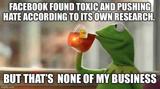 Kermit sipping tea | FACEBOOK FOUND TOXIC AND PUSHING HATE ACCORDING TO ITS OWN RESEARCH. BUT THAT’S  NONE OF MY BUSINESS | image tagged in kermit sipping tea | made w/ Imgflip meme maker