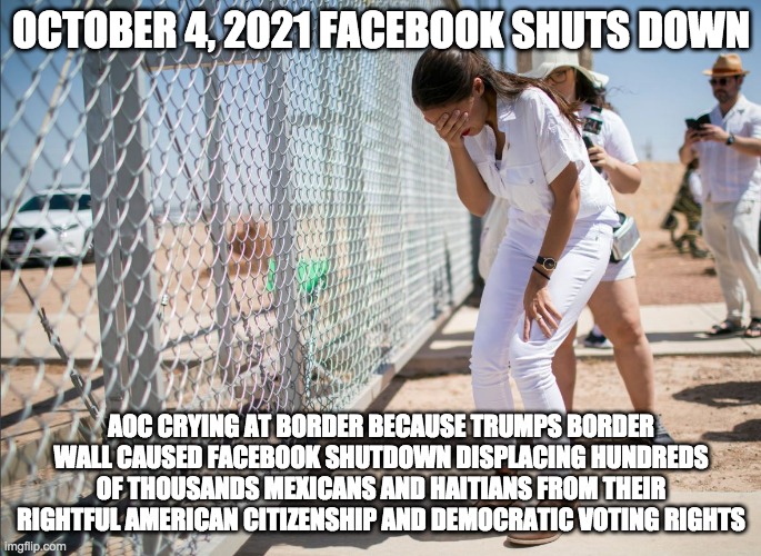 aoc october 4 - rohb/rupe | OCTOBER 4, 2021 FACEBOOK SHUTS DOWN; AOC CRYING AT BORDER BECAUSE TRUMPS BORDER WALL CAUSED FACEBOOK SHUTDOWN DISPLACING HUNDREDS OF THOUSANDS MEXICANS AND HAITIANS FROM THEIR RIGHTFUL AMERICAN CITIZENSHIP AND DEMOCRATIC VOTING RIGHTS | image tagged in aoc discovers the existence of fences | made w/ Imgflip meme maker