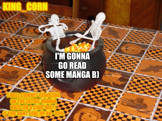 Two skeletons in candy corn hot tub | KING_CORN; I'M GONNA GO READ SOME MANGA B); I WILL COMMIT GENOCIDE ON THE ENTIRE HUMAN RACE (IN A COOL WAY) IF YOU DONT GIVE UP RN - RON | image tagged in two skeletons in candy corn hot tub | made w/ Imgflip meme maker