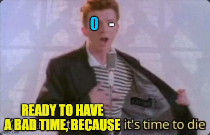 You know the rules, it's time to die | 0 - READY TO HAVE A BAD TIME, BECAUSE | image tagged in you know the rules it's time to die | made w/ Imgflip meme maker