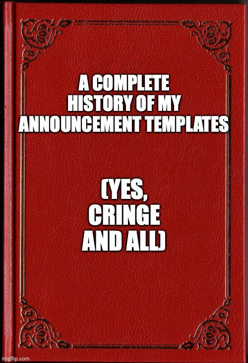 something nobody asked for | A COMPLETE HISTORY OF MY ANNOUNCEMENT TEMPLATES; (YES, CRINGE AND ALL) | image tagged in blank book | made w/ Imgflip meme maker