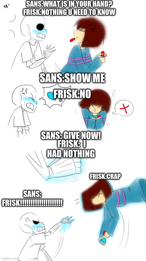 Sans and frisk | SANS:WHAT IS IN YOUR HAND?
FRISK:NOTHING U NEED TO KNOW; SANS:SHOW ME; FRISK:NO; SANS: GIVE NOW! FRISK:  I HAD NOTHING; FRISK:CRAP; SANS: FRISK!!!!!!!!!!!!!!!!!!!! | image tagged in sans undertale | made w/ Imgflip meme maker