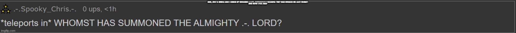 that normal? or just me (I still feel bad cuz i'm taken .-.) | BRO, JUST A WHILE AGO I ENDED UP HUGGING A GIRL AWKWARDLY BECAUSE THEY HAD HUGGED ME LAST FRIDAY-; AND NOW I FEEL BAD- | image tagged in whomst summoned me | made w/ Imgflip meme maker