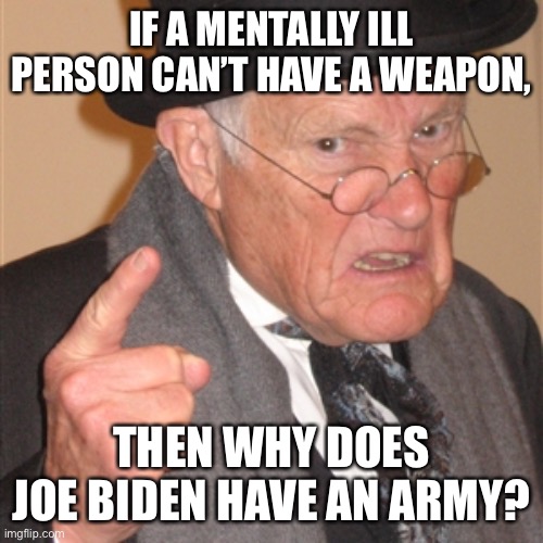 that’s what i’m saying! | IF A MENTALLY ILL PERSON CAN’T HAVE A WEAPON, THEN WHY DOES JOE BIDEN HAVE AN ARMY? | image tagged in angry old man,joe biden,army,politics | made w/ Imgflip meme maker
