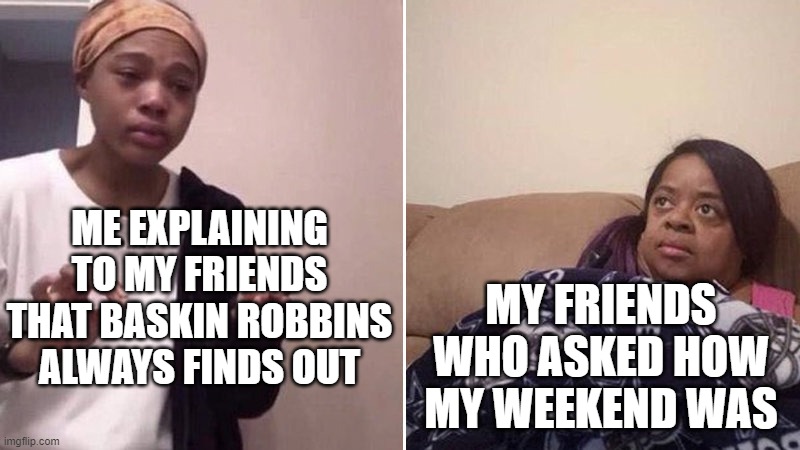 Anyone else remember this? Upvotes to the commenters who do! | ME EXPLAINING TO MY FRIENDS THAT BASKIN ROBBINS ALWAYS FINDS OUT; MY FRIENDS WHO ASKED HOW MY WEEKEND WAS | image tagged in me explaining to my mom | made w/ Imgflip meme maker