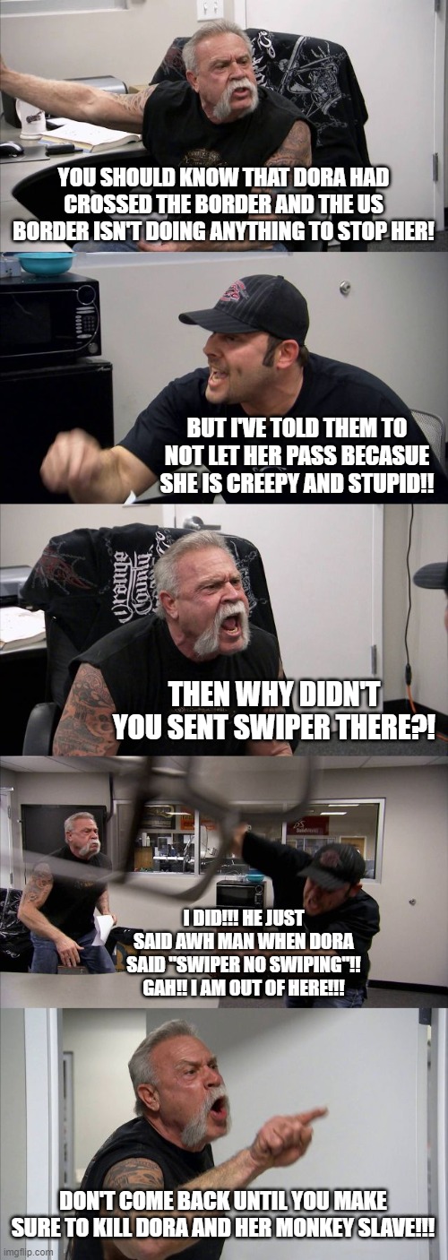 Dora | YOU SHOULD KNOW THAT DORA HAD CROSSED THE BORDER AND THE US BORDER ISN'T DOING ANYTHING TO STOP HER! BUT I'VE TOLD THEM TO NOT LET HER PASS BECASUE SHE IS CREEPY AND STUPID!! THEN WHY DIDN'T YOU SENT SWIPER THERE?! I DID!!! HE JUST SAID AWH MAN WHEN DORA SAID "SWIPER NO SWIPING"!! GAH!! I AM OUT OF HERE!!! DON'T COME BACK UNTIL YOU MAKE SURE TO KILL DORA AND HER MONKEY SLAVE!!! | image tagged in memes,american chopper argument,swiper | made w/ Imgflip meme maker