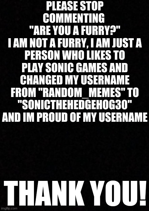 I Have An Announcement for all users. I am asking as nice as I can | PLEASE STOP COMMENTING 
"ARE YOU A FURRY?"
I AM NOT A FURRY, I AM JUST A PERSON WHO LIKES TO PLAY SONIC GAMES AND CHANGED MY USERNAME FROM "RANDOM_MEMES" TO "SONICTHEHEDGEHOG30" AND IM PROUD OF MY USERNAME; THANK YOU! | image tagged in blank,please stop,announcement,not funny,not a meme | made w/ Imgflip meme maker