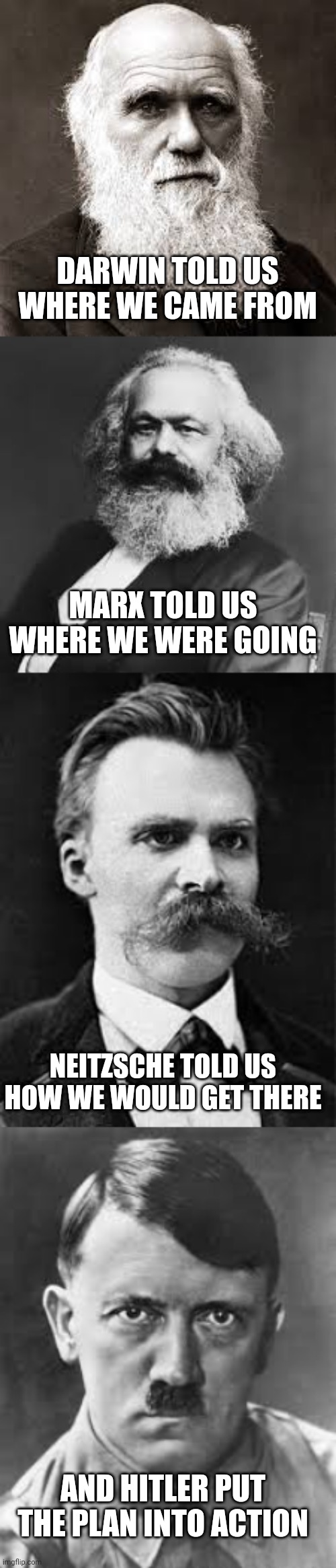 A world without god | DARWIN TOLD US WHERE WE CAME FROM; MARX TOLD US WHERE WE WERE GOING; NEITZSCHE TOLD US HOW WE WOULD GET THERE; AND HITLER PUT THE PLAN INTO ACTION | image tagged in history | made w/ Imgflip meme maker