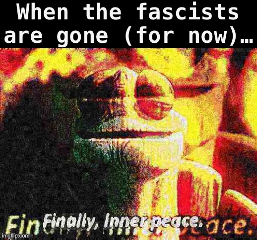 Fantastic, now we can get back to official government business: like cringing at our own temps | When the fascists are gone (for now)… | image tagged in finally inner peace overlaid deep-fried 1,fascists,gone,for,now,eyyy | made w/ Imgflip meme maker