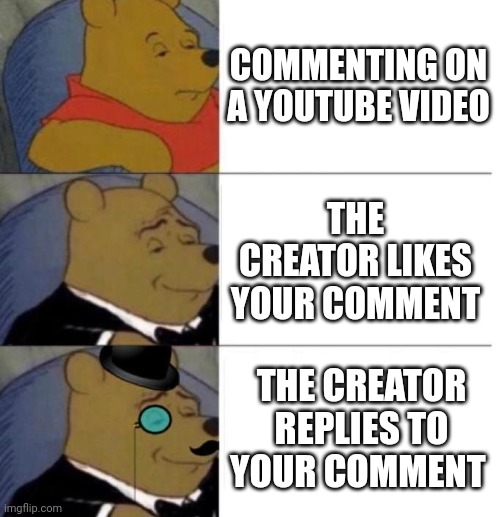 It's the best feeling | COMMENTING ON A YOUTUBE VIDEO; THE CREATOR LIKES YOUR COMMENT; THE CREATOR REPLIES TO YOUR COMMENT | image tagged in tuxedo winnie the pooh 3 panel | made w/ Imgflip meme maker