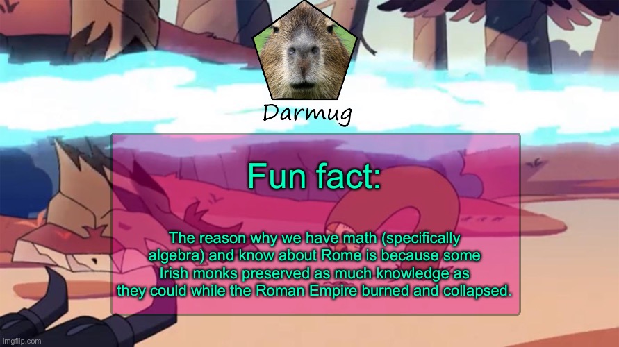 Darmug's announcement template | Fun fact:; The reason why we have math (specifically algebra) and know about Rome is because some Irish monks preserved as much knowledge as they could while the Roman Empire burned and collapsed. | image tagged in darmug's announcement template | made w/ Imgflip meme maker