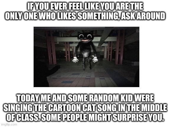 find people who share your interests | IF YOU EVER FEEL LIKE YOU ARE THE ONLY ONE WHO LIKES SOMETHING, ASK AROUND; TODAY ME AND SOME RANDOM KID WERE SINGING THE CARTOON CAT SONG IN THE MIDDLE OF CLASS. SOME PEOPLE MIGHT SURPRISE YOU. | image tagged in blank white template,cartoon cat,singing | made w/ Imgflip meme maker