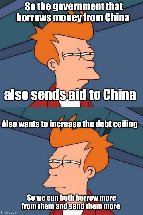 Brilliant | So the government that borrows money from China; also sends aid to China; Also wants to increase the debt ceiling; So we can both borrow more from them and send them more | image tagged in memes,futurama fry,politics lol,derp | made w/ Imgflip meme maker