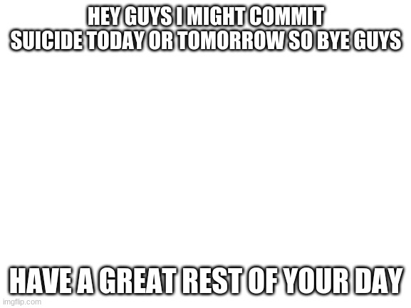 bye | HEY GUYS I MIGHT COMMIT SUICIDE TODAY OR TOMORROW SO BYE GUYS; HAVE A GREAT REST OF YOUR DAY | image tagged in blank white template | made w/ Imgflip meme maker