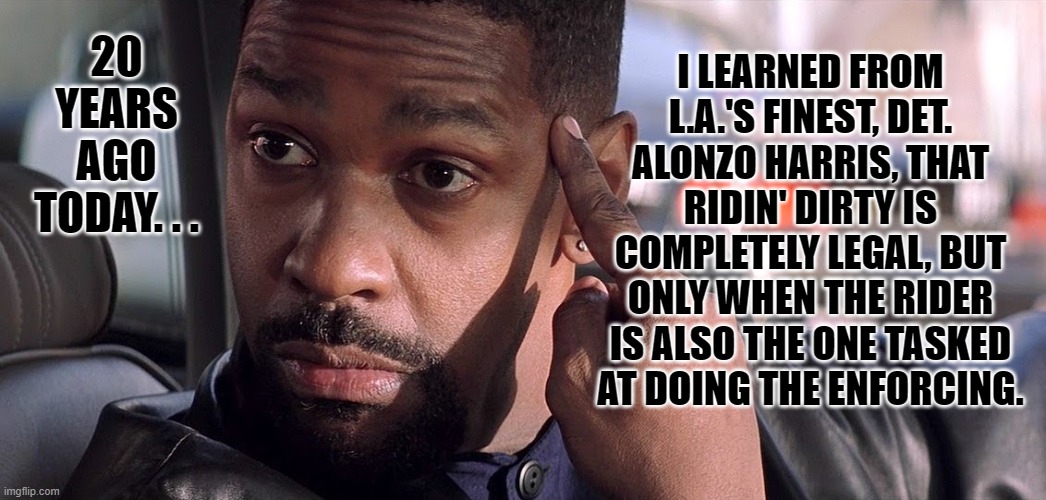 The Filthy Sole | I LEARNED FROM L.A.'S FINEST, DET. ALONZO HARRIS, THAT RIDIN' DIRTY IS COMPLETELY LEGAL, BUT ONLY WHEN THE RIDER IS ALSO THE ONE TASKED AT DOING THE ENFORCING. 20 YEARS AGO TODAY. . . | image tagged in denzel training day,classic movies | made w/ Imgflip meme maker