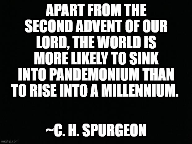 ~SPURGEON | APART FROM THE SECOND ADVENT OF OUR LORD, THE WORLD IS MORE LIKELY TO SINK INTO PANDEMONIUM THAN TO RISE INTO A MILLENNIUM. ~C. H. SPURGEON | image tagged in black background,christianity,christians,jesus christ,bible,religion | made w/ Imgflip meme maker