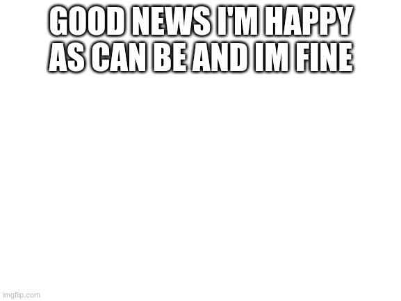 im fine | GOOD NEWS I'M HAPPY AS CAN BE AND IM FINE | image tagged in blank white template | made w/ Imgflip meme maker